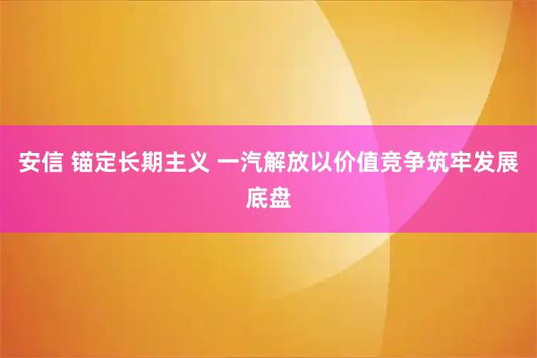 安信 锚定长期主义 一汽解放以价值竞争筑牢发展底盘