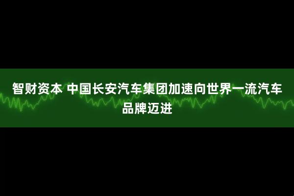 智财资本 中国长安汽车集团加速向世界一流汽车品牌迈进