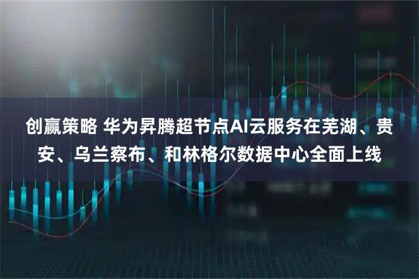 创赢策略 华为昇腾超节点AI云服务在芜湖、贵安、乌兰察布、和林格尔数据中心全面上线