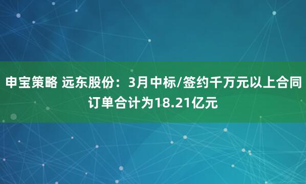 申宝策略 远东股份：3月中标/签约千万元以上合同订单合计为18.21亿元