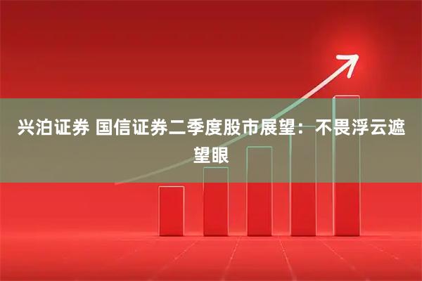 兴泊证券 国信证券二季度股市展望：不畏浮云遮望眼
