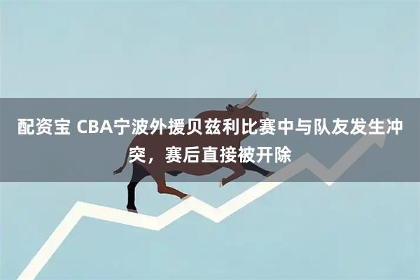 配资宝 CBA宁波外援贝兹利比赛中与队友发生冲突，赛后直接被开除