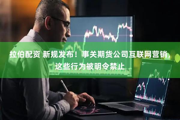 拉伯配资 新规发布！事关期货公司互联网营销，这些行为被明令禁止