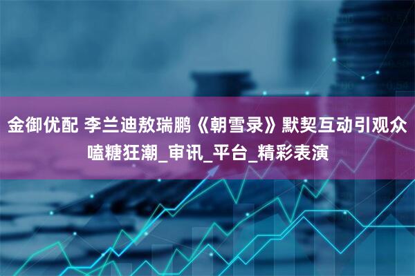 金御优配 李兰迪敖瑞鹏《朝雪录》默契互动引观众嗑糖狂潮_审讯_平台_精彩表演