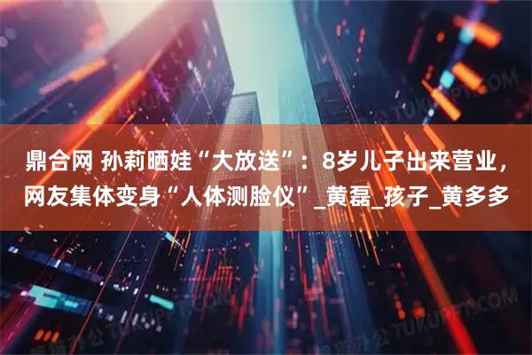 鼎合网 孙莉晒娃“大放送”:8岁儿子出来营业,网友集体变身“人体测脸仪”_黄磊_孩子_黄多多