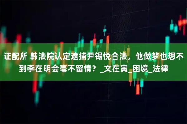 证配所 韩法院认定逮捕尹锡悦合法，他做梦也想不到李在明会毫不留情？_文在寅_困境_法律